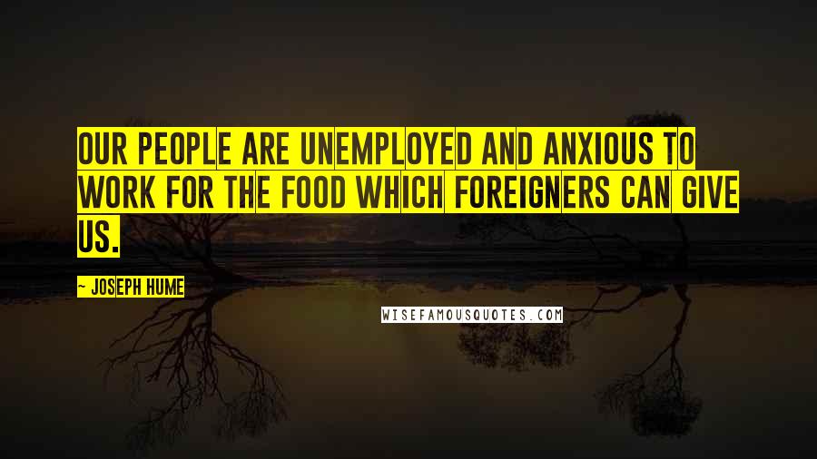 Joseph Hume Quotes: Our people are unemployed and anxious to work for the food which foreigners can give us.