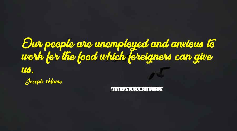 Joseph Hume Quotes: Our people are unemployed and anxious to work for the food which foreigners can give us.