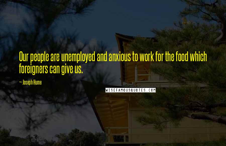 Joseph Hume Quotes: Our people are unemployed and anxious to work for the food which foreigners can give us.