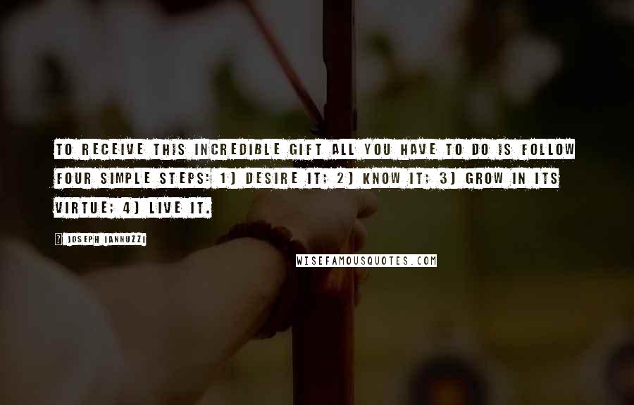 Joseph Iannuzzi Quotes: To receive this incredible gift all you have to do is follow four simple steps: 1) desire it; 2) know it; 3) grow in its virtue; 4) live it.