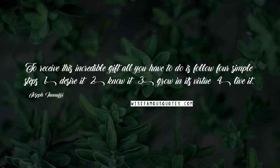 Joseph Iannuzzi Quotes: To receive this incredible gift all you have to do is follow four simple steps: 1) desire it; 2) know it; 3) grow in its virtue; 4) live it.