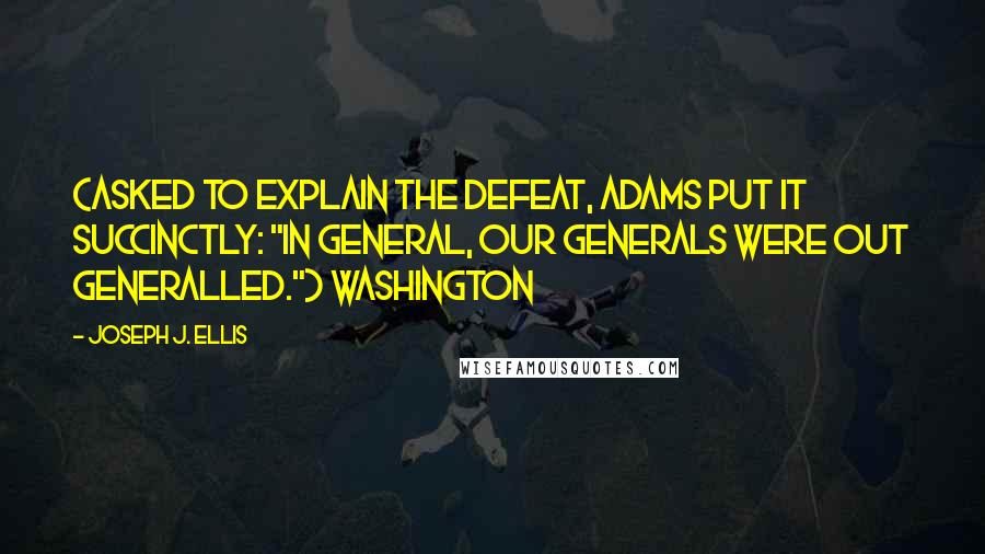 Joseph J. Ellis Quotes: (Asked to explain the defeat, Adams put it succinctly: "In general, our Generals were out generalled.") Washington