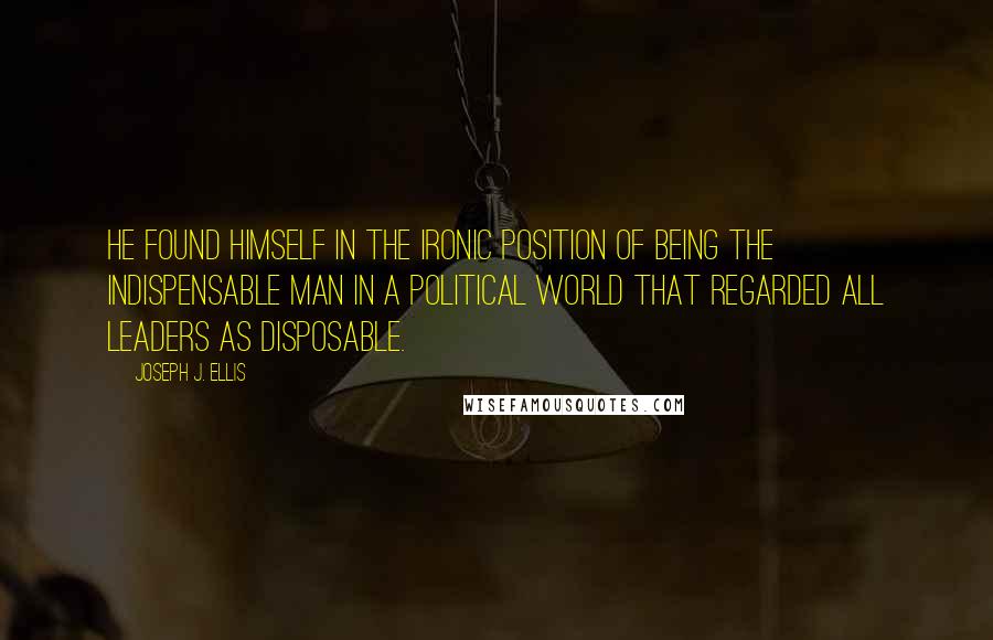 Joseph J. Ellis Quotes: He found himself in the ironic position of being the indispensable man in a political world that regarded all leaders as disposable.