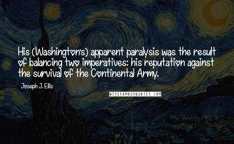 Joseph J. Ellis Quotes: His (Washington's) apparent paralysis was the result of balancing two imperatives: his reputation against the survival of the Continental Army.