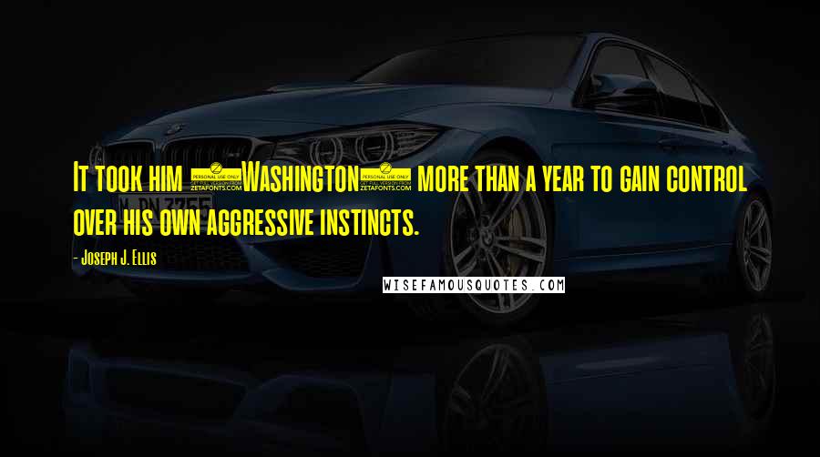 Joseph J. Ellis Quotes: It took him (Washington) more than a year to gain control over his own aggressive instincts.