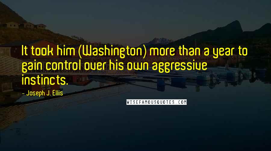 Joseph J. Ellis Quotes: It took him (Washington) more than a year to gain control over his own aggressive instincts.