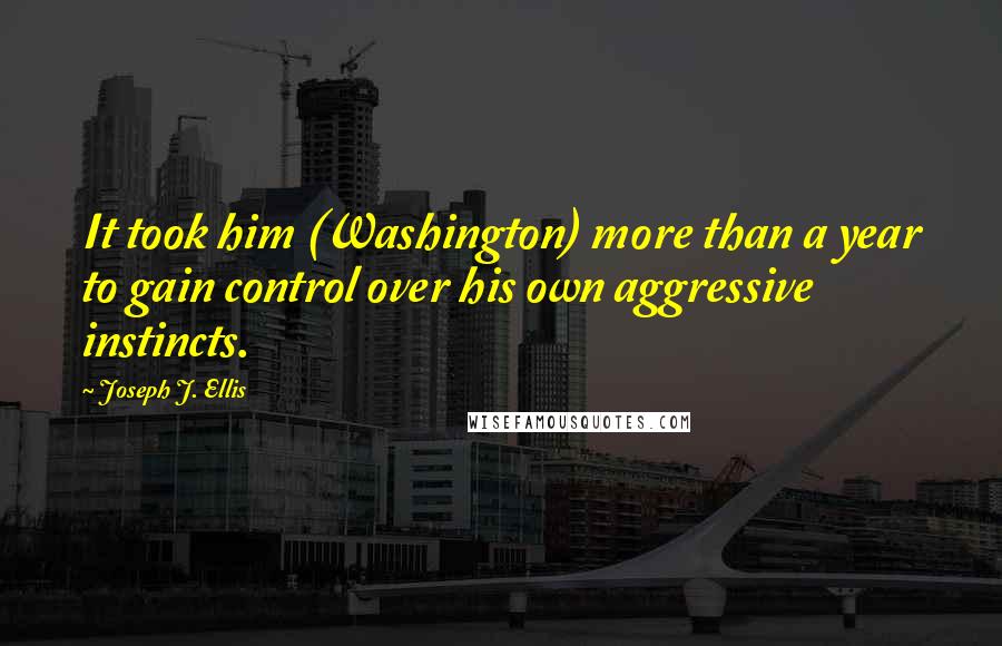 Joseph J. Ellis Quotes: It took him (Washington) more than a year to gain control over his own aggressive instincts.