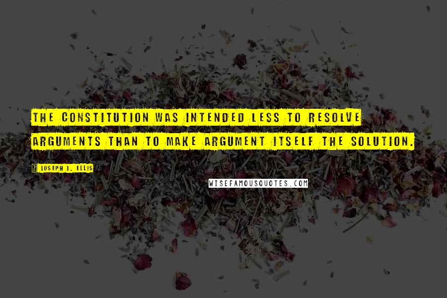 Joseph J. Ellis Quotes: The Constitution was intended less to resolve arguments than to make argument itself the solution.