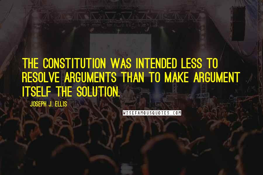 Joseph J. Ellis Quotes: The Constitution was intended less to resolve arguments than to make argument itself the solution.