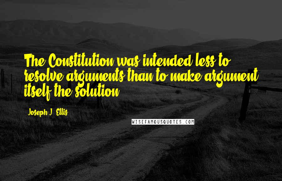 Joseph J. Ellis Quotes: The Constitution was intended less to resolve arguments than to make argument itself the solution.