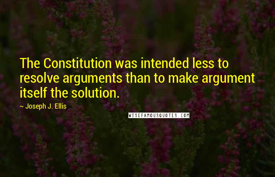 Joseph J. Ellis Quotes: The Constitution was intended less to resolve arguments than to make argument itself the solution.