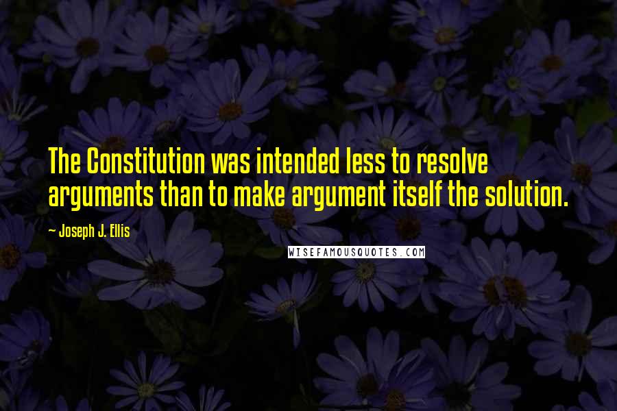 Joseph J. Ellis Quotes: The Constitution was intended less to resolve arguments than to make argument itself the solution.