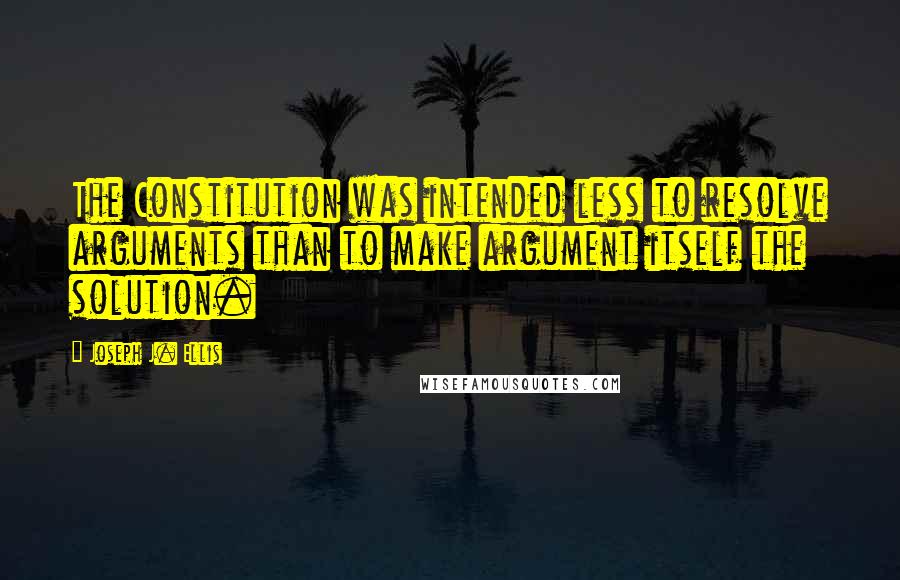 Joseph J. Ellis Quotes: The Constitution was intended less to resolve arguments than to make argument itself the solution.