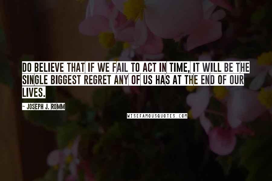 Joseph J. Romm Quotes: Do believe that if we fail to act in time, it will be the single biggest regret any of us has at the end of our lives.