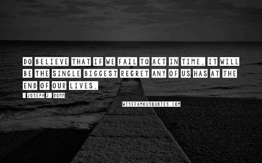 Joseph J. Romm Quotes: Do believe that if we fail to act in time, it will be the single biggest regret any of us has at the end of our lives.