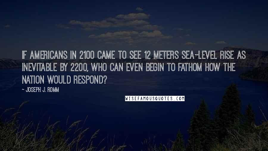 Joseph J. Romm Quotes: If Americans in 2100 came to see 12 meters sea-level rise as inevitable by 2200, who can even begin to fathom how the nation would respond?