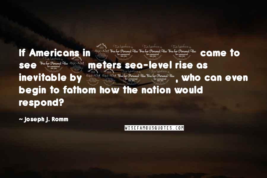 Joseph J. Romm Quotes: If Americans in 2100 came to see 12 meters sea-level rise as inevitable by 2200, who can even begin to fathom how the nation would respond?