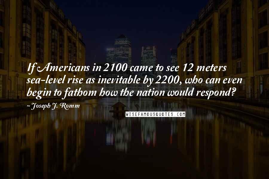 Joseph J. Romm Quotes: If Americans in 2100 came to see 12 meters sea-level rise as inevitable by 2200, who can even begin to fathom how the nation would respond?