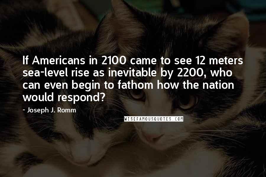 Joseph J. Romm Quotes: If Americans in 2100 came to see 12 meters sea-level rise as inevitable by 2200, who can even begin to fathom how the nation would respond?