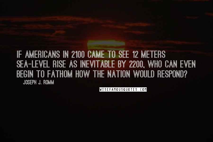 Joseph J. Romm Quotes: If Americans in 2100 came to see 12 meters sea-level rise as inevitable by 2200, who can even begin to fathom how the nation would respond?