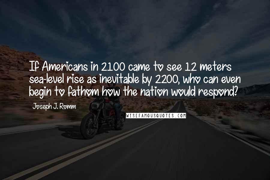 Joseph J. Romm Quotes: If Americans in 2100 came to see 12 meters sea-level rise as inevitable by 2200, who can even begin to fathom how the nation would respond?