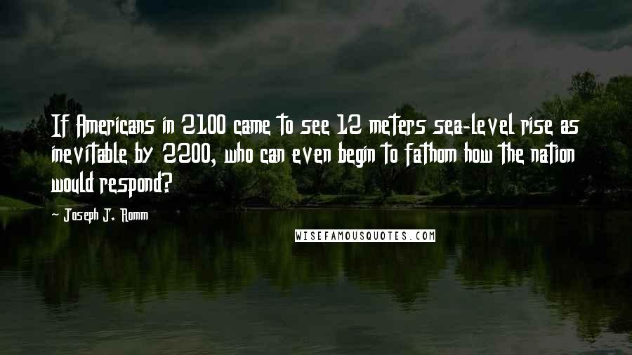 Joseph J. Romm Quotes: If Americans in 2100 came to see 12 meters sea-level rise as inevitable by 2200, who can even begin to fathom how the nation would respond?