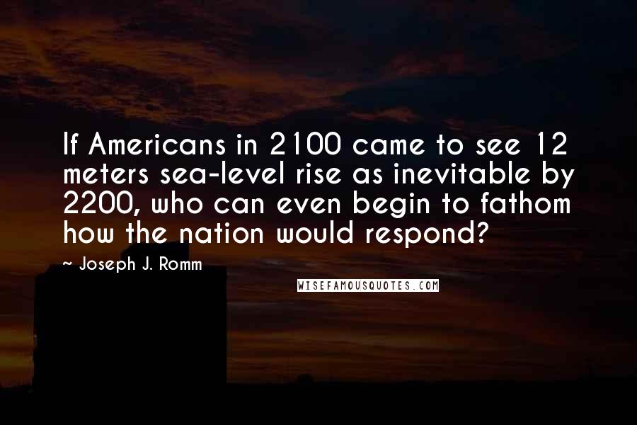 Joseph J. Romm Quotes: If Americans in 2100 came to see 12 meters sea-level rise as inevitable by 2200, who can even begin to fathom how the nation would respond?