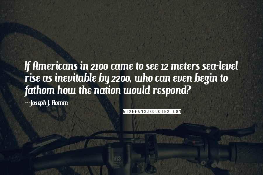 Joseph J. Romm Quotes: If Americans in 2100 came to see 12 meters sea-level rise as inevitable by 2200, who can even begin to fathom how the nation would respond?