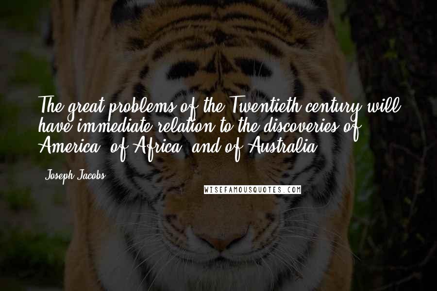 Joseph Jacobs Quotes: The great problems of the Twentieth century will have immediate relation to the discoveries of America, of Africa, and of Australia.