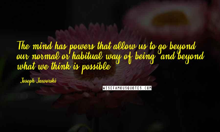 Joseph Jaworski Quotes: The mind has powers that allow us to go beyond our normal or habitual way of being, and beyond what we think is possible.