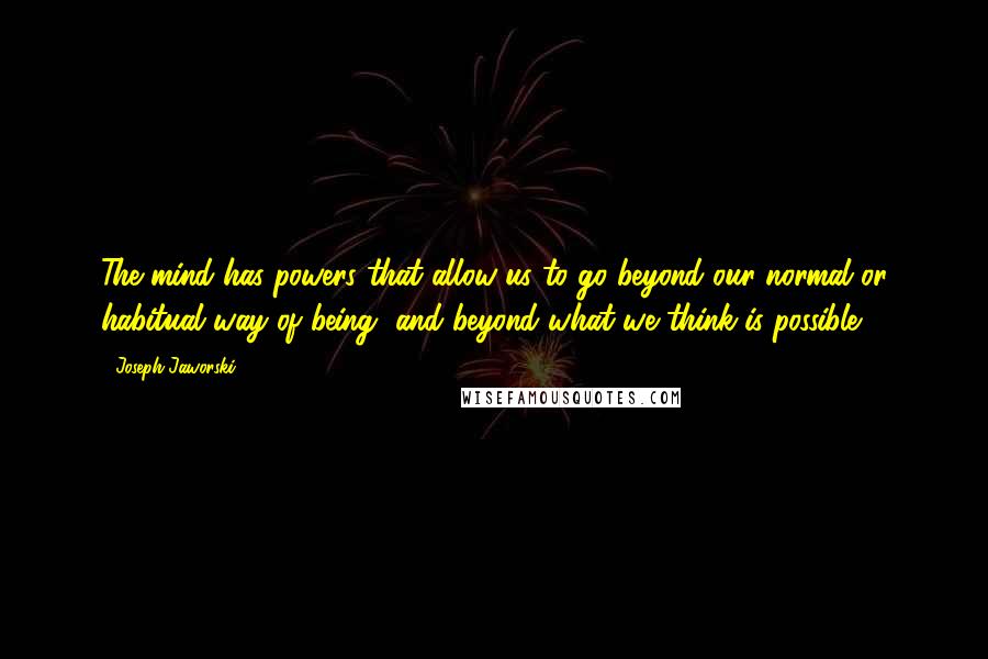 Joseph Jaworski Quotes: The mind has powers that allow us to go beyond our normal or habitual way of being, and beyond what we think is possible.