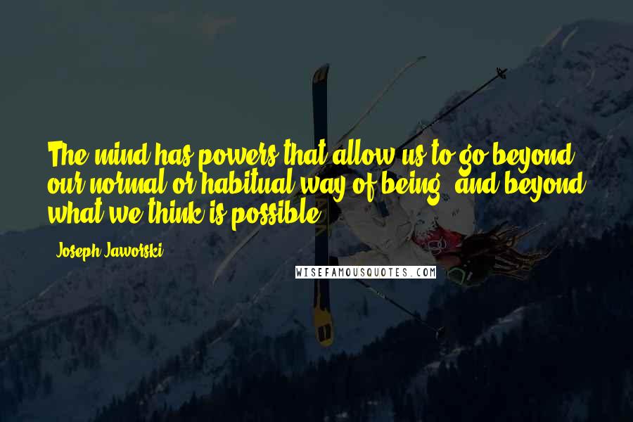 Joseph Jaworski Quotes: The mind has powers that allow us to go beyond our normal or habitual way of being, and beyond what we think is possible.