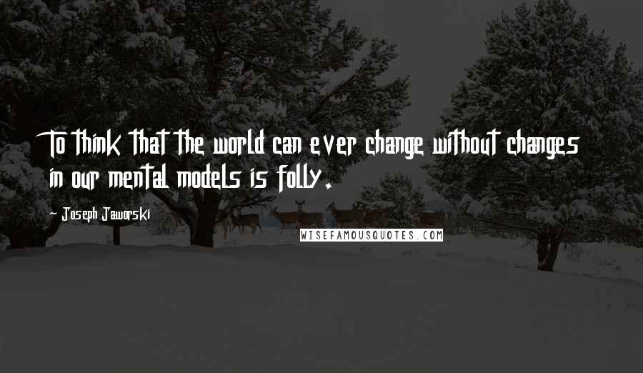 Joseph Jaworski Quotes: To think that the world can ever change without changes in our mental models is folly.