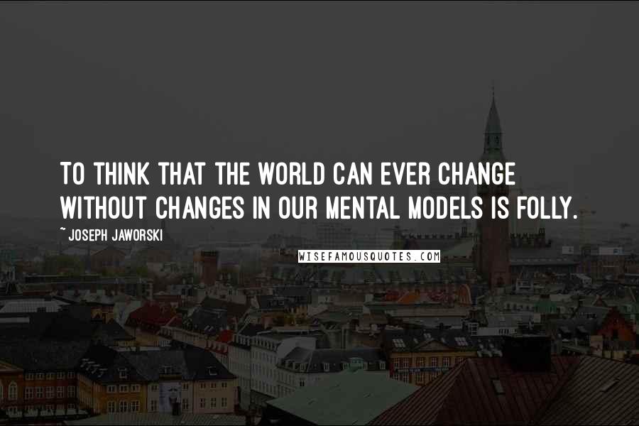 Joseph Jaworski Quotes: To think that the world can ever change without changes in our mental models is folly.
