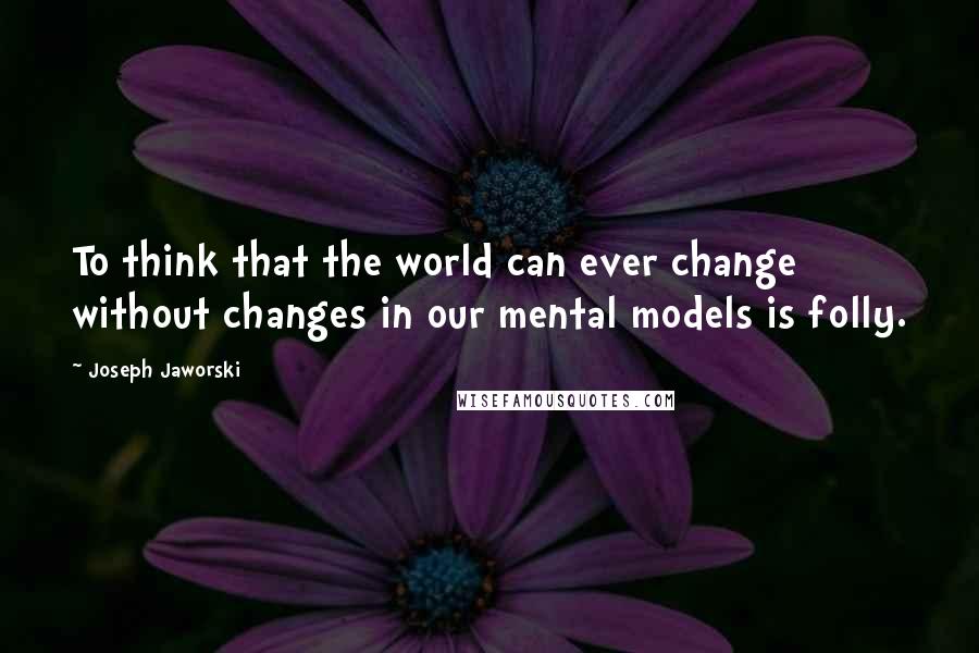 Joseph Jaworski Quotes: To think that the world can ever change without changes in our mental models is folly.