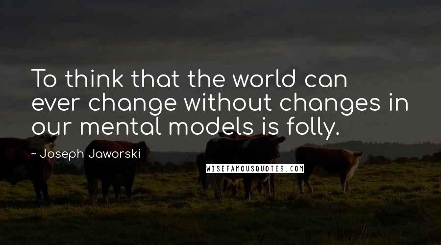 Joseph Jaworski Quotes: To think that the world can ever change without changes in our mental models is folly.