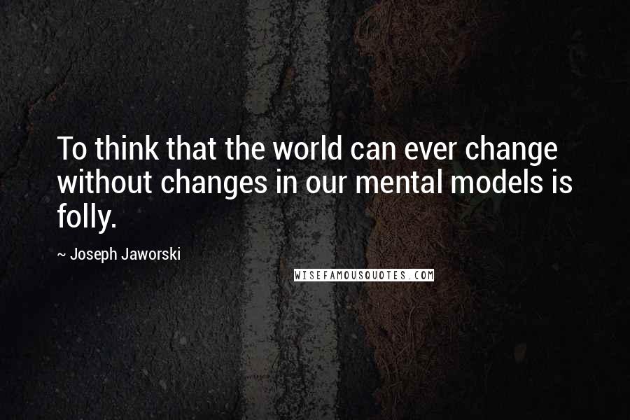 Joseph Jaworski Quotes: To think that the world can ever change without changes in our mental models is folly.