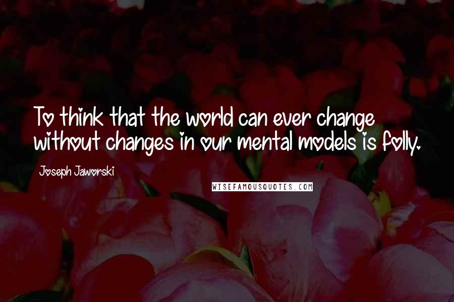 Joseph Jaworski Quotes: To think that the world can ever change without changes in our mental models is folly.