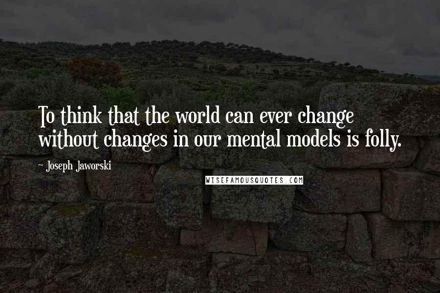 Joseph Jaworski Quotes: To think that the world can ever change without changes in our mental models is folly.