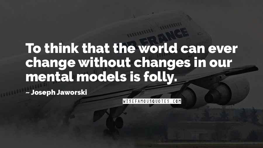 Joseph Jaworski Quotes: To think that the world can ever change without changes in our mental models is folly.