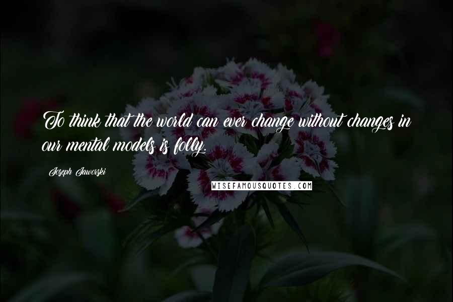 Joseph Jaworski Quotes: To think that the world can ever change without changes in our mental models is folly.