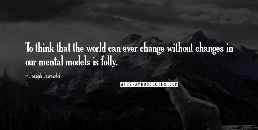 Joseph Jaworski Quotes: To think that the world can ever change without changes in our mental models is folly.