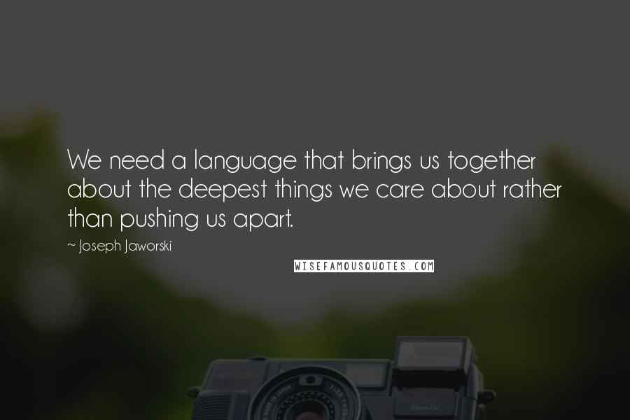 Joseph Jaworski Quotes: We need a language that brings us together about the deepest things we care about rather than pushing us apart.