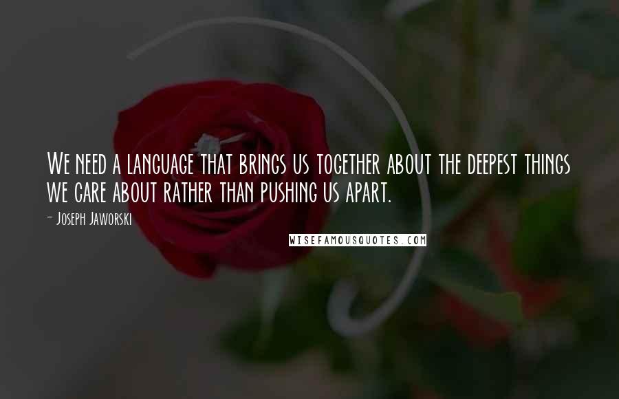 Joseph Jaworski Quotes: We need a language that brings us together about the deepest things we care about rather than pushing us apart.