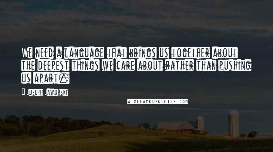 Joseph Jaworski Quotes: We need a language that brings us together about the deepest things we care about rather than pushing us apart.