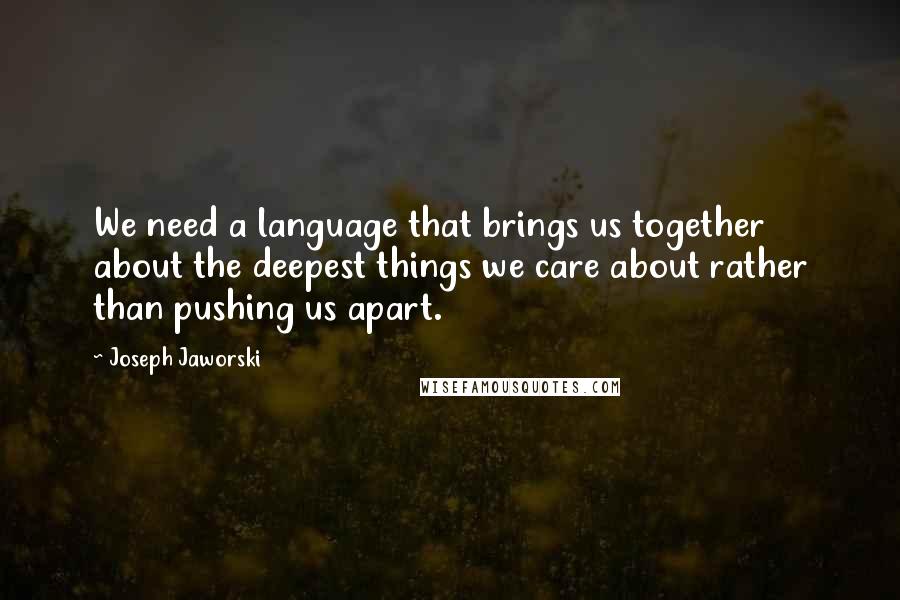 Joseph Jaworski Quotes: We need a language that brings us together about the deepest things we care about rather than pushing us apart.