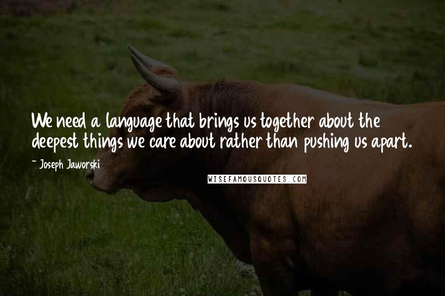 Joseph Jaworski Quotes: We need a language that brings us together about the deepest things we care about rather than pushing us apart.