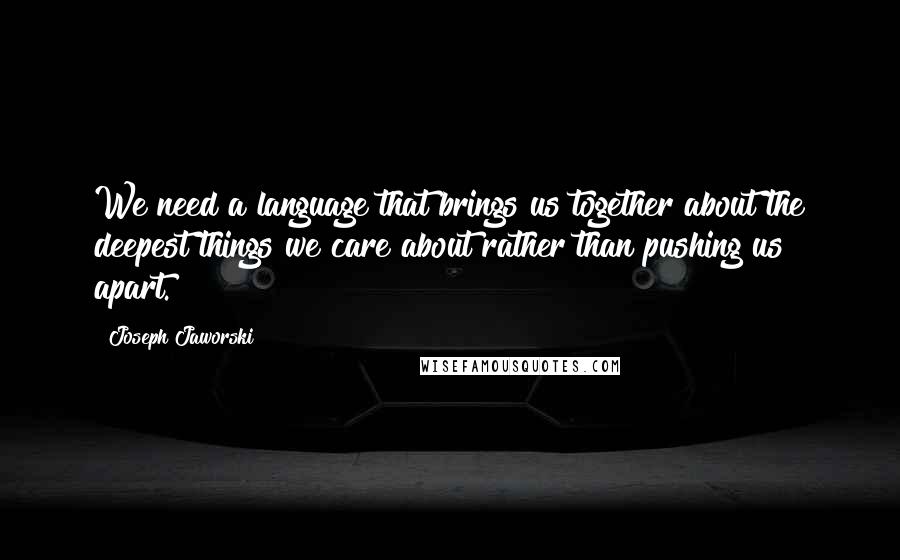 Joseph Jaworski Quotes: We need a language that brings us together about the deepest things we care about rather than pushing us apart.