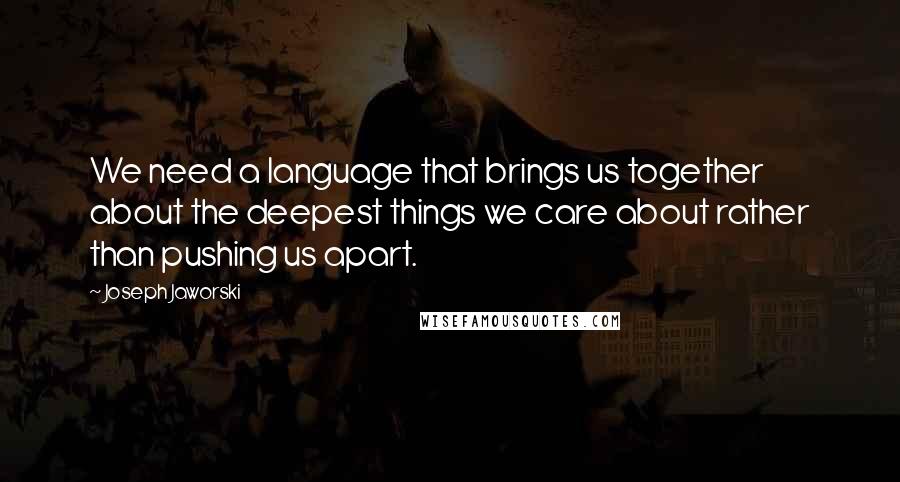 Joseph Jaworski Quotes: We need a language that brings us together about the deepest things we care about rather than pushing us apart.