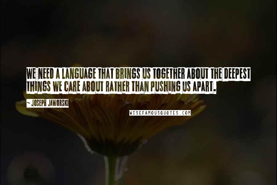 Joseph Jaworski Quotes: We need a language that brings us together about the deepest things we care about rather than pushing us apart.